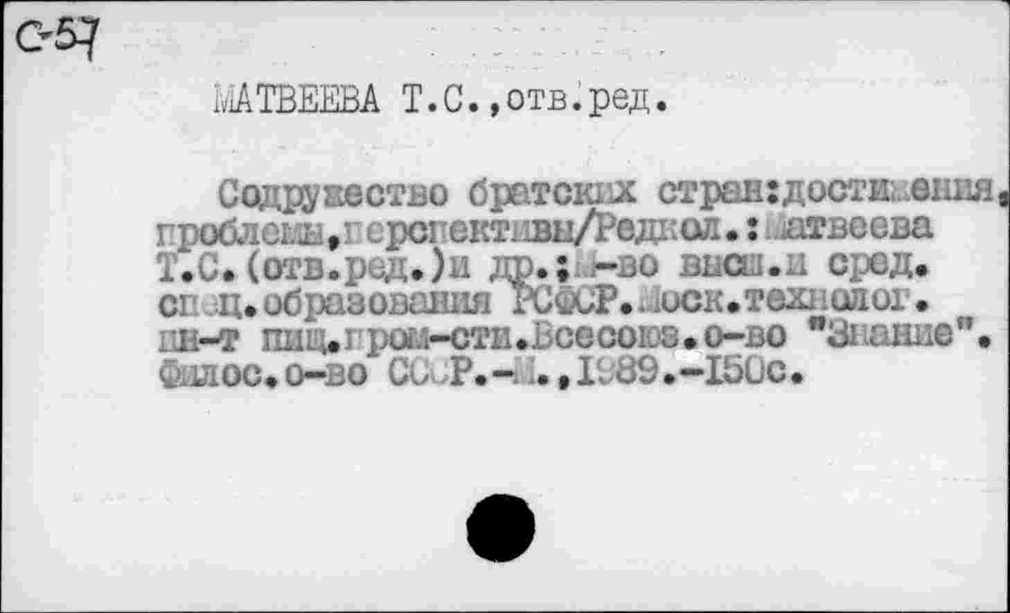 ﻿МАТВЕЕВА Т.С. .отв.ред.
Содружество братских странгдостииения гроблеглы.г ерсгективы/Редкол •: ятвеева Т.С.(отв.ред.)и др.; -во выел.и сред, сг ц.образования РСфСР.-иск.тех! одог. 1Ш-Т	pU.i-CTIl.bGCCOL0.O~BO "ЗШНИв".
Фллос.о-во Со >Р.~ . ,1;39.~ 150с.